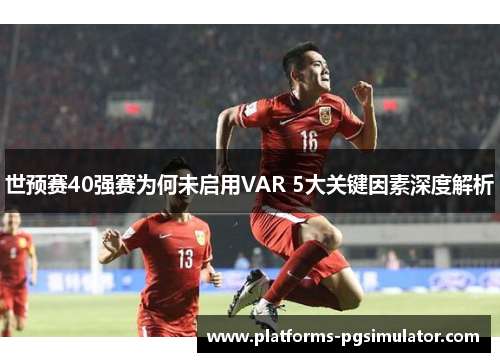 世预赛40强赛为何未启用VAR 5大关键因素深度解析
