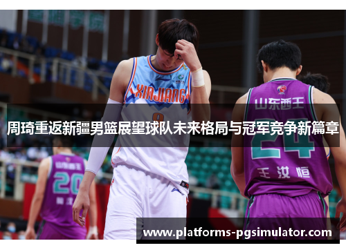 周琦重返新疆男篮展望球队未来格局与冠军竞争新篇章 周琦重返新疆男篮展望球队未来格局与冠军竞争新篇章