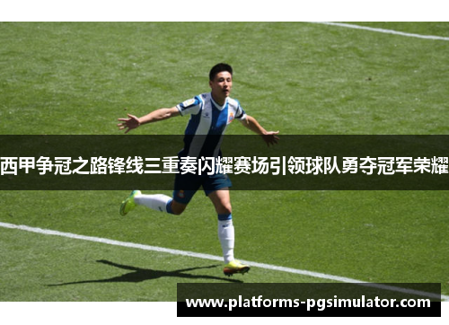 西甲争冠之路锋线三重奏闪耀赛场引领球队勇夺冠军荣耀
